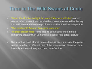    ―Under the October twilight the water/ Mirrors a still sky;‖-nature
    seems to be harmonious; but also here we are reminded by the sky
    that with time and the change of seasons that the sky changes too
   ―The nineteenth Autumn has come upon me‖
   ―in great broken rings‖- time and its continuous cycle, time is
    something greater than us humans: destiny, ‗the bigger picture‘

   The structure itself almost mimics time as each stanza in the poem
    seems to reflect a different part of the year/season. However, time
    has only left Yeats lonely and deep in reflection
 