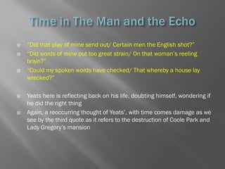    ―Did that play of mine send out/ Certain men the English shot?‖
   ―Did words of mine put too great strain/ On that woman‘s reeling
    brain?‖
   ―Could my spoken words have checked/ That whereby a house lay
    wrecked?‖

   Yeats here is reflecting back on his life, doubting himself, wondering if
    he did the right thing
   Again, a reoccurring thought of Yeats‘, with time comes damage as we
    see by the third quote as it refers to the destruction of Coole Park and
    Lady Gregory‘s mansion
 