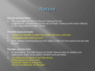 The Cat and the Moon
   The moonlight shines on the cat making the cat
    magnificent, complimenting the cat as Yeats‘ works as the moon (Maud)
    is the muse behind Yeats‘ works

The Wild Swans at Coole
   ―Under the October twilight the water/ Mirrors a still sky;‖
   ―Unwearied still, lover by lover,‖
   Here nature is harmonious as the water is still and the swans are sat side
    by side

The Man and the Echo
   In contrast to ‗The Wild Swans at Coole‘ Nature here is volatile and
    destructive, even to an extent random and pointless
   ―Up there some hawk or owl has struck,
    Dropping out of sky or rock,
    A stricken rabbit is crying out,
    And its cry distracts my thought‖
 