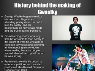 History behind the making of 
Gwastky 
George Wastky began to realize 
his talent in college when 
attending poetry class. He had a 
love for poetry and the 
background on how it was made 
and the true meaning behind it. 
From learning poetry for a long 
time he was able to read poetry to 
the extent of were he was able to 
read at a very fast speed allowing 
for him needing to slow down 
when reading because people 
weren’t able to keep up with what 
he was saying. 
From him know this he began to 
enter competitions such as slam 
poetry and also Russell Simmons 
Def poetry on HBO. 
 