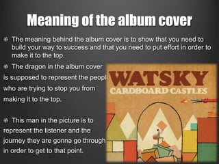 Meaning of the album cover 
The meaning behind the album cover is to show that you need to 
build your way to success and that you need to put effort in order to 
make it to the top. 
The dragon in the album cover 
is supposed to represent the people 
who are trying to stop you from 
making it to the top. 
This man in the picture is to 
represent the listener and the 
journey they are gonna go through 
in order to get to that point. 
 