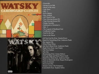 - Fireworks 
- Strong As an Oak 
- Moral of the story 
- Ugly faces 
- Skit ~1 
- Kill a hipster 
- Hey, Asshole 
- All I Need Is One 
- Tiny Glowing Screen Pt1 
- Ting Glowing Screen Pt2 
- Sloppy Seconds 
- Dedicated to Christina Li 
- Skit ~2 
- The Legend of Hardhead Ned 
- Cardboard Castles 
- Send in the Sun 
- Dent in the Moon 
- All You Can Do (Feat. Jimetta Rose) 
- Stand for Something (Feat. Anderson Paak) 
- Bet Against Me 
- Whoa Whoa Whoa 
- Ink Don't Bleed (Feat. Anderson Paak) 
- Right Now (Feat. Lisa Vitale) 
- The First Stalker 
- The One 
- Boomerang (Feat. Ariana Deboo) 
- Let's get High and Watch Planet Earth 
- Hand Over Head (Feat. Anderson Paak) 
- Tears to Diamonds (Feat. Raquel Rodreguiz) 
- Grass Is Greener 
- Never let It Die 
- Sarajevo (Feat. Dia Frampton) 
-Cannonball (Feat. Stephen Stills) 
 