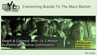 Connecting Brands To The Mass Market
Taxis | Buses
R137 Billion
Combined Monthly
Household Income
Reach & Connect With 19.5 Million
Economically Active Commuters…
Reach & Connect With 19.5 Million
Economically Active Commuters…
 