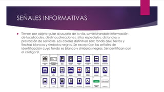 SEÑALES INFORMATIVAS
 Tienen por objeto guiar al usuario de la vía, suministrandole información
de localidades, destinos,direcciones, sitios especiales, distancias y
prestación de servicios. Los colores distintivos son: fondo azul, textos y
flechas blancos y símbolos negros. Se exceptúan las señales de
identificación cuyo fondo es blanco y símbolos negros. Se identifican con
el código SI.
 