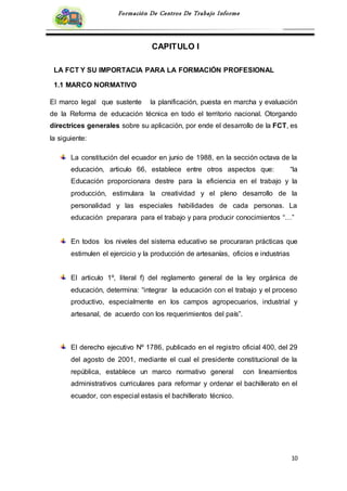 10
Formación De Centros De Trabajo Informe
CAPITULO I
LA FCT Y SU IMPORTACIA PARA LA FORMACIÓN PROFESIONAL
1.1 MARCO NORMATIVO
El marco legal que sustente la planificación, puesta en marcha y evaluación
de la Reforma de educación técnica en todo el territorio nacional. Otorgando
directrices generales sobre su aplicación, por ende el desarrollo de la FCT, es
la siguiente:
La constitución del ecuador en junio de 1988, en la sección octava de la
educación, articulo 66, establece entre otros aspectos que: “la
Educación proporcionara destre para la eficiencia en el trabajo y la
producción, estimulara la creatividad y el pleno desarrollo de la
personalidad y las especiales habilidades de cada personas. La
educación preparara para el trabajo y para producir conocimientos “…”
En todos los niveles del sistema educativo se procuraran prácticas que
estimulen el ejercicio y la producción de artesanías, oficios e industrias
El articulo 1º, literal f) del reglamento general de la ley orgánica de
educación, determina: “integrar la educación con el trabajo y el proceso
productivo, especialmente en los campos agropecuarios, industrial y
artesanal, de acuerdo con los requerimientos del país”.
El derecho ejecutivo Nº 1786, publicado en el registro oficial 400, del 29
del agosto de 2001, mediante el cual el presidente constitucional de la
república, establece un marco normativo general con lineamientos
administrativos curriculares para reformar y ordenar el bachillerato en el
ecuador, con especial estasis el bachillerato técnico.
 