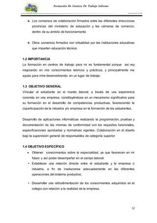 12
Formación De Centros De Trabajo Informe
Los convenios de colaboración firmados entre las diferentes direcciones
provincias del ministerio de educación y las cámaras de comercio,
dentro de su ámbito de funcionamiento
Otros convenios firmados con virtualidad por las instituciones educativas
que imparten educación técnica
1.2 IMPORTANCIA
La formación en centros de trabajo para mi es fundamental porque así voy
mejorando en mis conocimientos teóricos y prácticos, y principalmente me
ayuda para irme desenvolviendo en un lugar de trabajo.
1.3 OBJETIVO GENERAL
Vincular al estudiante en el mundo laboral, a través de una experiencia
concreta en una empresa; constituyéndose en un mecanismo significativo para
su formación en el desarrollo de competencias productivas, favoreciendo la
coparticipación de la industria y/o empresa en la formación de los estudiantes.
Desarrollo de aplicaciones informáticas realizando la programación, pruebas y
documentación de las mismas de conformidad con los requisitos funcionales,
especificaciones aprobadas y normativas vigentes. Colaboración en el diseño
bajo la supervisión general de responsables de categoría superior
1.4 OBJETIVO ESPECÍFICO
 Obtener conocimientos sobre la especialidad, ya que favorecen en mi
futuro y así poder desempeñar en el campo laboral.
• Establecer una relación directa entre el estudiante y la empresa o
industria, a fin de involucrarse adecuadamente en las diferentes
operaciones del sistema productivo.
• Desarrollar una retroalimentación de los conocimientos adquiridos en el
colegio con relación a la realidad de la empresa.
 