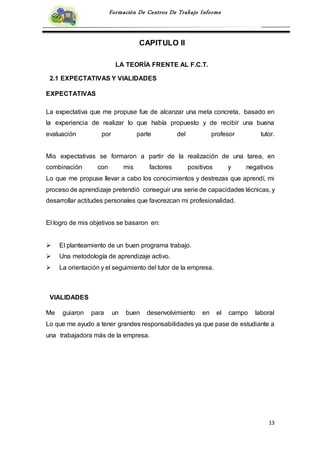 13
Formación De Centros De Trabajo Informe
CAPITULO II
LA TEORÍA FRENTE AL F.C.T.
2.1 EXPECTATIVAS Y VIALIDADES
EXPECTATIVAS
La expectativa que me propuse fue de alcanzar una meta concreta, basado en
la experiencia de realizar lo que había propuesto y de recibir una buena
evaluación por parte del profesor tutor.
Mis expectativas se formaron a partir de la realización de una tarea, en
combinación con mis factores positivos y negativos.
Lo que me propuse llevar a cabo los conocimientos y destrezas que aprendí, mi
proceso de aprendizaje pretendió conseguir una serie de capacidades técnicas, y
desarrollar actitudes personales que favorezcan mi profesionalidad.
El logro de mis objetivos se basaron en:
 El planteamiento de un buen programa trabajo.
 Una metodología de aprendizaje activo.
 La orientación y el seguimiento del tutor de la empresa.
VIALIDADES
Me guiaron para un buen desenvolvimiento en el campo laboral
Lo que me ayudo a tener grandes responsabilidades ya que pase de estudiante a
una trabajadora más de la empresa.
 