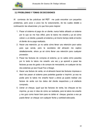 14
Formación De Centros De Trabajo Informe
2.2 PROBLEMAS Y TOMAS DE DECISIONES
Al comienzo de las prácticas del FCT me pude encontrar con pequeños
problemas, pero poco a poco los fui solucionando, de los cuales detallo a
continuación las situaciones y lo que hice para mejorar:
1. Pasar al sistema el pago de un cliente, nunca había utilizado un sistema
por lo que se me hizo difícil, pero la tutora me enseño y ya sé cómo
cobrar a un cliente y pasarlo al sistema y al mismo tiempo darle el recibo
al cliente de su pago realizado.
2. Hacer una retención, yo no sabía cómo llenar una retención peor sabia
para que servía, pero la secretaria del almacén me explico
detalladamente, ahora ya sé cómo llenar una retención para cualquier
proveedor.
3. Pasar las facturas de compras al sistema, yo no sabía cómo pasarlas
por lo tanto la tutora me enseño una vez y ya aprendí a pasar las
facturas ya sea de gasto o de compra de mercadería, en cualquier de los
dos sistemas ya sea Visual Fac o Abagó.
4. Hacer una factura de venta, en el almacén hacen las facturas impresas e
decir las pasan al sistema para poderlas guardar e imprimir, yo eso no
podía pero la tutora me enseño hacer y ahora ya puedo realizar una
factura de venta con los datos del cliente respectivos y el artefacto
comprado.
5. Llenar un cheque, igual que las facturas de venta, los cheques se los
imprime, yo eso ni idea de cómo se realizaba, pero la tutora me enseño
y me guio como hacer bien para no dañar el cheque, gracias a eso ya
puedo llenar un cheque con cualquier fecha y cantidad adecuada.
 