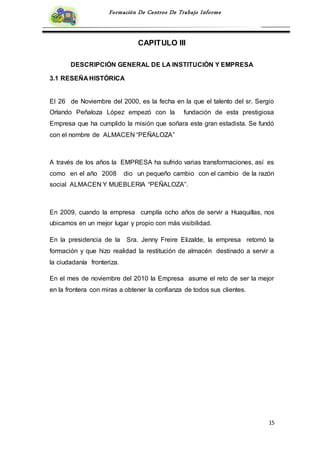 15
Formación De Centros De Trabajo Informe
CAPITULO III
DESCRIPCIÓN GENERAL DE LA INSTITUCIÓN Y EMPRESA
3.1 RESEÑA HISTÓRICA
El 26 de Noviembre del 2000, es la fecha en la que el talento del sr. Sergio
Orlando Peñaloza López empezó con la fundación de esta prestigiosa
Empresa que ha cumplido la misión que soñara este gran estadista. Se fundó
con el nombre de ALMACEN “PEÑALOZA”
A través de los años la EMPRESA ha sufrido varias transformaciones, así es
como en el año 2008 dio un pequeño cambio con el cambio de la razón
social ALMACEN Y MUEBLERIA “PEÑALOZA”.
En 2009, cuando la empresa cumplía ocho años de servir a Huaquillas, nos
ubicamos en un mejor lugar y propio con más visibilidad.
En la presidencia de la Sra. Jenny Freire Elizalde, la empresa retomó la
formación y que hizo realidad la restitución de almacén destinado a servir a
la ciudadanía fronteriza.
En el mes de noviembre del 2010 la Empresa asume el reto de ser la mejor
en la frontera con miras a obtener la confianza de todos sus clientes.
 