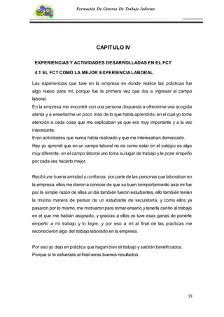 19
Formación De Centros De Trabajo Informe
CAPITULO IV
EXPERIENCIAS Y ACTIVIDADES DESARROLLADAS EN EL FCT
4.1 EL FCT COMO LA MEJOR EXPERIENCIA LABORAL
Las experiencias que tuve en la empresa en donde realice las prácticas fue
algo nuevo para mí, porque fue la primera vez que iba a ingresar al campo
laboral.
En la empresa me encontré con una persona dispuesta a ofrecerme una acogida
atenta y a enseñarme un poco más de lo que había aprendido, en el cual yo tome
atención a cada cosa que me explicaban ya que era muy importante y a la vez
interesante.
Eran actividades que nunca había realizado y que me interesaban demasiado.
Hay yo aprendí que en un campo laboral no es como estar en el colegio es algo
muy diferente, en el campo laboral uno toma su lugar de trabajo y le pone empeño
por cada ves hacerlo mejor.
Recibíuna buena amistad y confianza por parte de las personas que laboraban en
la empresa, ellos me dierona conocer de que su buen comportamiento asía mi fue
por la simple razón de ellos un día también fueron estudiantes, ello también tenían
la misma manera de pensar de un estudiante de secundaria, y como ellos ya
pasaron por lo mismo, me motivaron para tomar enserio y tenerle cariño al trabajo
en el que me habían asignado, y gracias a ellos yo tuve esas ganas de ponerle
empeño a mi trabajo y lo logre, y por eso a mí al final de las practicas me
reconocieron algo del trabajo laborado en la empresa.
Por eso yo dejo en práctica que hagan bien el trabajo y saldrán beneficiados.
Porque si te esfuerzas al final veras buenos resultados.
 