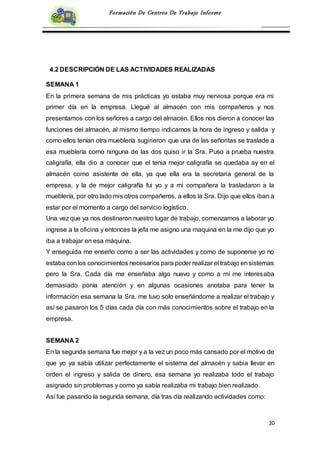 20
Formación De Centros De Trabajo Informe
4.2 DESCRIPCIÓN DE LAS ACTIVIDADES REALIZADAS
SEMANA 1
En la primera semana de mis prácticas yo estaba muy nerviosa porque era mi
primer día en la empresa. Llegué al almacén con mis compañeros y nos
presentamos con los señores a cargo del almacén. Ellos nos dieron a conocer las
funciones del almacén, al mismo tiempo indicarnos la hora de ingreso y salida y
como ellos tenían otra mueblería sugirieron que una de las señoritas se traslade a
esa mueblería como ninguna de las dos quiso ir la Sra. Puso a prueba nuestra
caligrafía, ella dio a conocer que el tenia mejor caligrafía se quedaba ay en el
almacén como asistente de ella, ya que ella era la secretaria general de la
empresa, y la de mejor caligrafía fui yo y a mi compañera la trasladaron a la
mueblería, por otro lado mis otros compañeros, a ellos la Sra. Dijo que ellos iban a
estar por el momento a cargo del servicio logístico.
Una vez que ya nos destinaron nuestro lugar de trabajo, comenzamos a laborar yo
ingrese a la oficina y entonces la jefa me asigno una maquina en la me dijo que yo
iba a trabajar en esa máquina.
Y enseguida me enseño como a ser las actividades y como de suponerse yo no
estaba conlos conocimientos necesarios para poder realizar el trabajo ensistemas
pero la Sra. Cada día me enseñaba algo nuevo y como a mí me interesaba
demasiado ponía atención y en algunas ocasiones anotaba para tener la
información esa semana la Sra. me tuvo solo enseñándome a realizar el trabajo y
así se pasaron los 5 días cada día con más conocimientos sobre el trabajo en la
empresa.
SEMANA 2
En la segunda semana fue mejor y a la vez un poco más cansado por el motivo de
que yo ya sabía utilizar perfectamente el sistema del almacén y sabia llevar en
orden el ingreso y salida de dinero, esa semana yo realizaba todo el trabajo
asignado sin problemas y como ya sabía realizaba mi trabajo bien realizado.
Así fue pasando la segunda semana, día tras día realizando actividades como:
 
