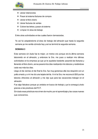 21
Formación De Centros De Trabajo Informe
 Llenar retenciones
 Pasar al sistema facturas de compra
 Llenar el libro diario
 Llenar facturas de ventas
 Cobrar las letras y pasar al sistema
 Limpiar mi área de trabajo
Entre otras actividades en las cuales fueron demasiadas.
Ya así fui adaptándome al área de trabajo del almacén que hasta la segunda
semana ya me sentía cómoda hay y así se terminó la segunda semana.
SEMANA 3
Esta semana sin duda fue la mejor, un motivo era porque era la última semana
laborando en el almacén, y entonces la Sra. me puso a realizar mis últimas
actividades en la empresa ya que yo le ayudaba bastante pasando las facturas y
llenando el libro diario, asíse pasaronlos días realizando mis labores y restándose
cada vez más los días.
Llego el día viernes el día final la Sra. fue muy generosa ella nos despidió con un
pollo ornado y a mí me dio una tarjeta del tía. A mí la Sra. me reconoció $50 por los
labores ofrecidos al almacén y me dijo que para las vacaciones trabajar en el
almacén.
Fue algo fabuloso porque yo andaba en busca de trabajo y ya lo conseguí y todo
gracias a las practicas del FCT.
Sinduda esas prácticasnos sirvende mucho por el aprendizaje y las cosas nuevas
que conocemos.
 