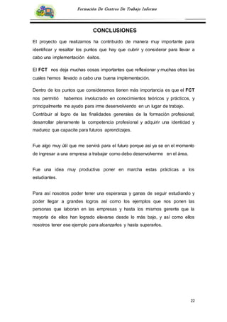22
Formación De Centros De Trabajo Informe
CONCLUSIONES
El proyecto que realizamos ha contribuido de manera muy importante para
identificar y resaltar los puntos que hay que cubrir y considerar para llevar a
cabo una implementación éxitos.
El FCT nos deja muchas cosas importantes que reflexionar y muchas otras las
cuales hemos llevado a cabo una buena implementación.
Dentro de los puntos que consideramos tienen más importancia es que el FCT
nos permitió habernos involucrado en conocimientos teóricos y prácticos, y
principalmente me ayudo para irme desenvolviendo en un lugar de trabajo.
Contribuir al logro de las finalidades generales de la formación profesional;
desarrollar plenamente la competencia profesional y adquirir una identidad y
madurez que capacite para futuros aprendizajes.
Fue algo muy útil que me servirá para el futuro porque así ya se en el momento
de ingresar a una empresa a trabajar como debo desenvolverme en el área.
Fue una idea muy productiva poner en marcha estas prácticas a los
estudiantes.
Para así nosotros poder tener una esperanza y ganas de seguir estudiando y
poder llegar a grandes logros así como los ejemplos que nos ponen las
personas que laboran en las empresas y hasta los mismos gerente que la
mayoría de ellos han logrado elevarse desde lo más bajo, y así como ellos
nosotros tener ese ejemplo para alcanzarlos y hasta superarlos.
 