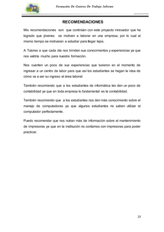 23
Formación De Centros De Trabajo Informe
RECOMENDACIONES
Mis recomendaciones son que continúen con este proyecto innovador que ha
logrado que jóvenes se motiven a laborar en una empresa, por lo cual al
mismo tiempo se motivaran a estudiar para llegar lejos.
A Tutores a que cada día nos brinden sus conocimientos y experiencias ya que
nos valdría mucho para nuestra formación.
Nos cuenten un poco de sus experiencias que tuvieron en el momento de
ingresar a un centro de labor para que así los estudiantes se hagan la idea de
cómo va a ser su ingreso al área laboral
También recomiendo que a los estudiantes de informática les den un poco de
contabilidad ya que en toda empresa lo fundamental es la contabilidad.
También recomiendo que a los estudiantes nos den más conocimiento sobre el
manejo de computadoras ya que algunos estudiantes no saben utilizar el
computador perfectamente.
Puedo recomendar que nos nutran más de información sobre el mantenimiento
de impresoras ya que en la institución no contamos con impresoras para poder
practicar.
 
