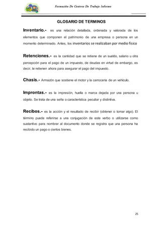 25
Formación De Centros De Trabajo Informe
GLOSARIO DE TERMINOS
Inventario.- es una relación detallada, ordenada y valorada de los
elementos que componen el patrimonio de una empresa o persona en un
momento determinado. Antes, los inventarios se realizaban por medio físico
Retenciones.- es la cantidad que se retiene de un sueldo, salario u otra
percepción para el pago de un impuesto, de deudas en virtud de embargo, es
decir, te retienen ahora para asegurar el pago del impuesto.
Chasis.- Armazón que sostiene el motor y la carrocería de un vehículo.
Improntas.- es la impresión, huella o marca dejada por una persona u
objeto. Se trata de una seña o característica peculiar y distintiva.
Recibos.- es la acción y el resultado de recibir (obtener o tomar algo). El
término puede referirse a una conjugación de este verbo o utilizarse como
sustantivo para nombrar al documento donde se registra que una persona ha
recibido un pago o ciertos bienes.
 