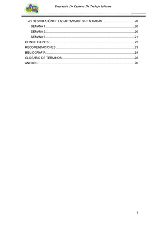 3
Formación De Centros De Trabajo Informe
4.2 DESCRIPCIÓNDE LAS ACTIVIDADES REALIZADAS........................................20
SEMANA 1..............................................................................................................20
SEMANA 2..............................................................................................................20
SEMANA 3..............................................................................................................21
CONCLUSIONES..........................................................................................................22
RECOMENDACIONES .................................................................................................23
BIBLIOGRAFÍA .............................................................................................................24
GLOSARIO DE TERMINOS .........................................................................................25
ANEXOS........................................................................................................................26
 