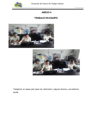 Formación De Centros De Trabajo Informe
ANEXO 4
TRABAJO EN EQUIPO
Trabajamos en equipo para pasar las retenciones y algunas facturas y asi podernos
ayudar.
 