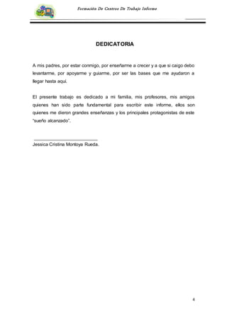 4
Formación De Centros De Trabajo Informe
DEDICATORIA
A mis padres, por estar conmigo, por enseñarme a crecer y a que si caigo debo
levantarme, por apoyarme y guiarme, por ser las bases que me ayudaron a
llegar hasta aquí.
El presente trabajo es dedicado a mi familia, mis profesores, mis amigos
quienes han sido parte fundamental para escribir este informe, ellos son
quienes me dieron grandes enseñanzas y los principales protagonistas de este
“sueño alcanzado”.
Jessica Cristina Montoya Rueda.
 