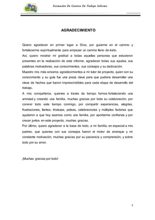 5
Formación De Centros De Trabajo Informe
AGRADECIMIENTO
Quiero agradecer en primer lugar a Dios, por guiarme en el camino y
fortalecerme espiritualmente para empezar un camino lleno de éxito.
Así, quiero mostrar mi gratitud a todas aquellas personas que estuvieron
presentes en la realización de este informe, agradecer todas sus ayudas, sus
palabras motivadoras, sus conocimientos, sus consejos y su dedicación.
Muestro mis más sinceros agradecimientos a mi tutor de proyecto, quien con su
conocimiento y su guía fue una pieza clave para que pudiera desarrollar una
clave de hechos que fueron imprescindibles para cada etapa de desarrollo del
trabajo.
A mis compañeros, quienes a través de tiempo fuimos fortaleciendo una
amistad y creando una familia, muchas gracias por toda su colaboración, por
convivir todo este tiempo conmigo, por compartir experiencias, alegrías,
frustraciones, llantos, tristezas, peleas, celebraciones y múltiples factores que
ayudaron a que hoy seamos como una familia, por aportarme confianza y por
crecer juntos en este proyecto, muchas gracias.
Por último, quiero agradecer a la base de todo, a mi familia, en especial a mis
padres, que quienes con sus consejos fueron el motor de arranque y mi
constante motivación, muchas gracias por su paciencia y comprensión, y sobre
todo por su amor.
¡Muchas gracias por todo!
 