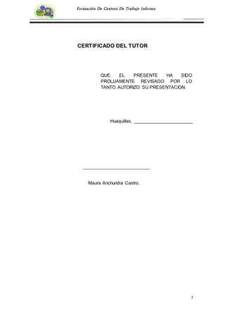 7
Formación De Centros De Trabajo Informe
CERTIFICADO DEL TUTOR
Huaquillas, _______________________
Maura Anchundia Castro.
QUE EL PRESENTE HA SIDO
PROLIJAMENTE REVISADO POR LO
TANTO AUTORIZO SU PRESENTACION.
 