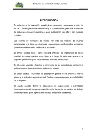 9
Formación De Centros De Trabajo Informe
INTRODUCCIÓN
En esta época de innovación tecnología es necesario mantenerse al tanto de
las TIC (Tecnologías de la información y la comunicación), pues que el avances
de estas nos obligan involucrarnos para evolucionar con ella y con nuestros
pueblos.
Los centros de formación de trabajo han sido los motores de muchas
experiencias y la base de destrezas y capacidades profesionales necesarias
para el desenvolvimiento dentro de la sociedad.
El primer capítulo tiene como finalidad enfatizar la importancia de hacer
realidad los conocimientos aprendidos a lo largo de toda una carrera y los
objetivos planteados para hacer realidad nuestras expectativas.
En él según capitulo describe la concreción de las expectativas, así como la
vialidad para el desenvolvimiento del campo laboral.
El tercer capítulo especifica la descripción general de la empresa, misión,
Visión y la estructura organizacional. Factores necesarios para la confiabilidad
de la empresa.
El cuarto capítulo define la adquisición de experiencias y actividades
desarrolladas en el tiempo de duración en la formación de centros de trabajo
factor importante para lograr la tan ansiada excelencia académica.
 