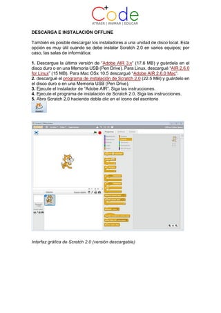 DESCARGA E INSTALACIÓN OFFLINE
También es posible descargar los instaladores a una unidad de disco local. Esta
opción es muy útil cuando se debe instalar Scratch 2.0 en varios equipos; por
caso, las salas de informática:
1. Descargue la última versión de “Adobe AIR 3.x” (17.6 MB) y guárdela en el
disco duro o en una Memoria USB (Pen Drive). Para Linux, descargué “AIR 2.6.0
for Linux” (15 MB). Para Mac OSx 10.5 descargué “Adobe AIR 2.6.0 Mac”.
2. descargué el programa de instalación de Scratch 2.0 (22.5 MB) y guárdelo en
el disco duro o en una Memoria USB (Pen Drive).
3. Ejecute el instalador de “Adobe AIR”. Siga las instrucciones.
4. Ejecute el programa de instalación de Scratch 2.0. Siga las instrucciones.
5. Abra Scratch 2.0 haciendo doble clic en el ícono del escritorio
Interfaz gráfica de Scratch 2.0 (versión descargable)
 