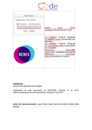 What's This?: Cloud
Variables (reinventado por cmot)
2.0 BUBBLE (Failord) [Original]
2.0 BUBBLE remix (reinventado por
99power)
2.0 BUBBLE (Failord) [Original]
2.0 Justin Bieber Killer (reinventado
por chaty888)
Welcoming Committee
Party(scmb1_doubleprime) [Original]
Welcoming Committee
Party (reinventado por scmb1)
CRÉDITOS:
Documento elaborado por Eduteka.
Publicación de este documento en EDUTEKA: Octubre 01 de 2013.
Última modificación de este documento: Octubre 01 de 2013.
Autor de este documento: Juan Carlos López García & Carlos Andrés Ávila
Dorado
 