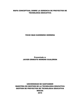 MAPA CONCEPTUAL SOBRE LA GERENCIA DE PROYECTOS DE
TECNOLOGIA EDUCATIVA
YECID IBAN GUERRERO HERRERA
Presentado a:
JAVIER ERNESTO MORENO GUALDRON
UNIVERSIDAD DE SANTANDER
MAESTRIA EN GESTION DE LA TECNOLOGIA EDUCATIVA
GESTION DE PROYECTOS DE TECNOLOGIA EDUCATIVA
MOCOA
2016
 