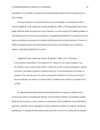 LA COMUNICACIÓN DE LA CIENCIA Y LA TECNOLOGÍA 10
renovables y no renovables, por tanto esta evaluación sigue siendo mínima en proporción a lo
que se trabaja.
En lo que respecta a la evaluación de las nuevas tecnologías y la comunicación de la
ciencia Tagüeña & Uribe citados por (Lozano & Sánchez, 2006, p.159) argumentan que el tema
puede enfocarse desde tres puntos de vista: el primero, es como nuestras actividades normales se
ven afectadas por el uso de nuevas tecnologías, el segundo punto habla de la comunicación de las
nuevas tecnologías, como parte de la cultura científica que toda sociedad necesita y el tercero se
refiere a propuestas nuevas de comunicación de la ciencia, como Internet, nuevo medio de
impacto y divulgación pública de la ciencia.
Tagüeña & Uribe citados por (Lozano & Sánchez, 2006, p.161 a 162) dicen:
Si bien empieza a desarrollarse, la investigación TIC- educación es un campo emergente y muy
diversificado ya que se enfoca desde soportes, modelos de uso, fines, modelos pedagógicos y además
está sujeto a necesidades específicas y políticas educativas. Es muy deseable que estos estudios se
extiendan a TIC-comunicación de la ciencia como parte de la difusión de la cultura a través de las
nuevas tecnologías, con énfasis en la interactividad y la alfabetización científica y tecnológica de la
sociedad.
En algunas Instituciones Educativas del departamento se empieza a trabajar con los
servicios que ofrece la tecnología de Internet, se han montado intranets con contenido variado
desde las diversas áreas y se ha evaluado el conocimiento de los estudiantes a través de talleres,
ejercicios y pruebas. Se han trabajado los recursos educativos abiertos, los objetos virtuales de
aprendizaje y el montaje de estas mismas redes, que usan los servicios y protocolos de internet.
 