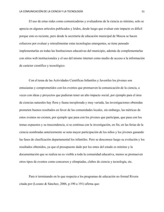 LA COMUNICACIÓN DE LA CIENCIA Y LA TECNOLOGÍA 11
El uso de estas redes como comunicadoras y evaluadoras de la ciencia es mínimo, solo se
aprecia en algunos artículos publicados y leídos, desde luego que evaluar este impacto es difícil
porque esto es reciente, pero desde la secretaría de educación municipal de Mocoa se hacen
esfuerzos por evaluar y retroalimentar estas tecnologías emergentes, se tiene pensado
implementarlas en todas las Instituciones educativas del municipio, además de complementarlas
con sitios web institucionales y el uso del mismo internet como medio de acceso a la información
de carácter científico y tecnológico.
Con el tema de las Actividades Científicas Infantiles y Juveniles los jóvenes son
entusiastas y comprometidos con los eventos que promueven la comunicación de la ciencia, a
veces con ideas y proyectos que pudieran tener un alto impacto social, por ejemplo para el área
de ciencias naturales hay flora y fauna inexplorada y muy variada, las investigaciones obtenidas
prometen buenos resultados en favor de las comunidades locales, sin embargo, las métricas de
estos eventos no existen, por ejemplo que pasa con los jóvenes que participan, que pasa con los
temas expuestos y su trascendencia, si se continua con la investigación, en fin; en las ferias de la
ciencia nombradas anteriormente se nota mayor participación de los niños y los jóvenes ganando
las fases de clasificación departamental los infantiles. Pero se desconoce luego su evolución y los
resultados obtenidos, ya que el presupuesto dado por los entes del estado es mínimo y la
documentación que se realiza no es visible a toda la comunidad educativa, menos se promueven
otros tipos de eventos como concursos y olimpiadas, clubes de ciencia y tecnología, etc.
Para ir terminando en lo que respecta a los programas de educación no formal Rivera
citada por (Lozano & Sánchez, 2006, p.190 a 191) afirma que:
 