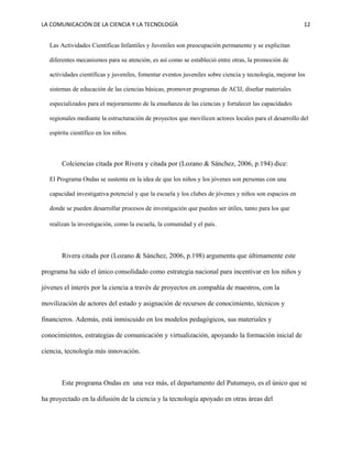LA COMUNICACIÓN DE LA CIENCIA Y LA TECNOLOGÍA 12
Las Actividades Científicas Infantiles y Juveniles son preocupación permanente y se explicitan
diferentes mecanismos para su atención, es así como se estableció entre otras, la promoción de
actividades científicas y juveniles, fomentar eventos juveniles sobre ciencia y tecnología, mejorar los
sistemas de educación de las ciencias básicas, promover programas de ACIJ, diseñar materiales
especializados para el mejoramiento de la enseñanza de las ciencias y fortalecer las capacidades
regionales mediante la estructuración de proyectos que movilicen actores locales para el desarrollo del
espíritu científico en los niños.
Colciencias citada por Rivera y citada por (Lozano & Sánchez, 2006, p.194) dice:
El Programa Ondas se sustenta en la idea de que los niños y los jóvenes son personas con una
capacidad investigativa potencial y que la escuela y los clubes de jóvenes y niños son espacios en
donde se pueden desarrollar procesos de investigación que pueden ser útiles, tanto para los que
realizan la investigación, como la escuela, la comunidad y el país.
Rivera citada por (Lozano & Sánchez, 2006, p.198) argumenta que últimamente este
programa ha sido el único consolidado como estrategia nacional para incentivar en los niños y
jóvenes el interés por la ciencia a través de proyectos en compañía de maestros, con la
movilización de actores del estado y asignación de recursos de conocimiento, técnicos y
financieros. Además, está inmiscuido en los modelos pedagógicos, sus materiales y
conocimientos, estrategias de comunicación y virtualización, apoyando la formación inicial de
ciencia, tecnología más innovación.
Este programa Ondas en una vez más, el departamento del Putumayo, es el único que se
ha proyectado en la difusión de la ciencia y la tecnología apoyado en otras áreas del
 