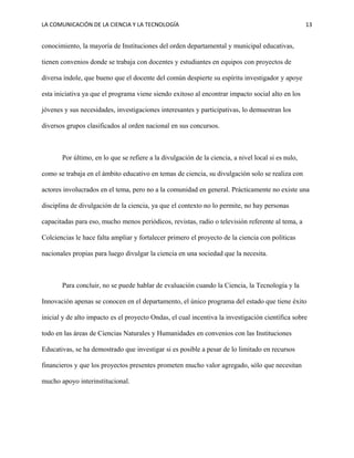 LA COMUNICACIÓN DE LA CIENCIA Y LA TECNOLOGÍA 13
conocimiento, la mayoría de Instituciones del orden departamental y municipal educativas,
tienen convenios donde se trabaja con docentes y estudiantes en equipos con proyectos de
diversa índole, que bueno que el docente del común despierte su espíritu investigador y apoye
esta iniciativa ya que el programa viene siendo exitoso al encontrar impacto social alto en los
jóvenes y sus necesidades, investigaciones interesantes y participativas, lo demuestran los
diversos grupos clasificados al orden nacional en sus concursos.
Por último, en lo que se refiere a la divulgación de la ciencia, a nivel local si es nulo,
como se trabaja en el ámbito educativo en temas de ciencia, su divulgación solo se realiza con
actores involucrados en el tema, pero no a la comunidad en general. Prácticamente no existe una
disciplina de divulgación de la ciencia, ya que el contexto no lo permite, no hay personas
capacitadas para eso, mucho menos periódicos, revistas, radio o televisión referente al tema, a
Colciencias le hace falta ampliar y fortalecer primero el proyecto de la ciencia con políticas
nacionales propias para luego divulgar la ciencia en una sociedad que la necesita.
Para concluir, no se puede hablar de evaluación cuando la Ciencia, la Tecnología y la
Innovación apenas se conocen en el departamento, el único programa del estado que tiene éxito
inicial y de alto impacto es el proyecto Ondas, el cual incentiva la investigación científica sobre
todo en las áreas de Ciencias Naturales y Humanidades en convenios con las Instituciones
Educativas, se ha demostrado que investigar si es posible a pesar de lo limitado en recursos
financieros y que los proyectos presentes prometen mucho valor agregado, sólo que necesitan
mucho apoyo interinstitucional.
 
