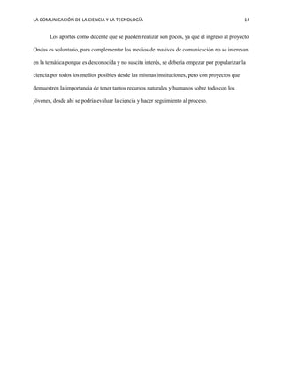 LA COMUNICACIÓN DE LA CIENCIA Y LA TECNOLOGÍA 14
Los aportes como docente que se pueden realizar son pocos, ya que el ingreso al proyecto
Ondas es voluntario, para complementar los medios de masivos de comunicación no se interesan
en la temática porque es desconocida y no suscita interés, se debería empezar por popularizar la
ciencia por todos los medios posibles desde las mismas instituciones, pero con proyectos que
demuestren la importancia de tener tantos recursos naturales y humanos sobre todo con los
jóvenes, desde ahí se podría evaluar la ciencia y hacer seguimiento al proceso.
 