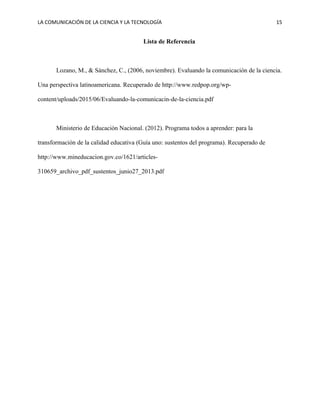 LA COMUNICACIÓN DE LA CIENCIA Y LA TECNOLOGÍA 15
Lista de Referencia
Lozano, M., & Sánchez, C., (2006, noviembre). Evaluando la comunicación de la ciencia.
Una perspectiva latinoamericana. Recuperado de http://www.redpop.org/wp-
content/uploads/2015/06/Evaluando-la-comunicacin-de-la-ciencia.pdf
Ministerio de Educación Nacional. (2012). Programa todos a aprender: para la
transformación de la calidad educativa (Guía uno: sustentos del programa). Recuperado de
http://www.mineducacion.gov.co/1621/articles-
310659_archivo_pdf_sustentos_junio27_2013.pdf
 