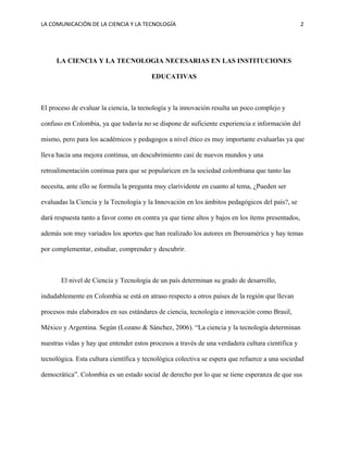 LA COMUNICACIÓN DE LA CIENCIA Y LA TECNOLOGÍA 2
LA CIENCIA Y LA TECNOLOGIA NECESARIAS EN LAS INSTITUCIONES
EDUCATIVAS
El proceso de evaluar la ciencia, la tecnología y la innovación resulta un poco complejo y
confuso en Colombia, ya que todavía no se dispone de suficiente experiencia e información del
mismo, pero para los académicos y pedagogos a nivel ético es muy importante evaluarlas ya que
lleva hacia una mejora continua, un descubrimiento casi de nuevos mundos y una
retroalimentación continua para que se popularicen en la sociedad colombiana que tanto las
necesita, ante ello se formula la pregunta muy clarividente en cuanto al tema, ¿Pueden ser
evaluadas la Ciencia y la Tecnología y la Innovación en los ámbitos pedagógicos del país?, se
dará respuesta tanto a favor como en contra ya que tiene altos y bajos en los ítems presentados,
además son muy variados los aportes que han realizado los autores en Iberoamérica y hay temas
por complementar, estudiar, comprender y descubrir.
El nivel de Ciencia y Tecnología de un país determinan su grado de desarrollo,
indudablemente en Colombia se está en atraso respecto a otros países de la región que llevan
procesos más elaborados en sus estándares de ciencia, tecnología e innovación como Brasil,
México y Argentina. Según (Lozano & Sánchez, 2006). “La ciencia y la tecnología determinan
nuestras vidas y hay que entender estos procesos a través de una verdadera cultura científica y
tecnológica. Esta cultura científica y tecnológica colectiva se espera que refuerce a una sociedad
democrática”. Colombia es un estado social de derecho por lo que se tiene esperanza de que sus
 
