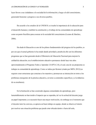 LA COMUNICACIÓN DE LA CIENCIA Y LA TECNOLOGÍA 3
leyes lleven a sus ciudadanos a la sociedad de la información y luego a la del conocimiento,
generando bienestar y progreso a sus diversos pueblos.
De acuerdo a los estudios de la UNESCO, se resalta la importancia de la educación para
el desarrollo humano y también la constitución y el trabajo de las comunidades de aprendizaje
como un punto fructífero para avanzar en la sociedad del conocimiento (Lozano & Sánchez,
2006).
Sin duda la Educación es uno de los pilares fundamentales del progreso de los pueblos, es
por eso que el actual gobierno le ha estado dando prioridad y prueba de ello son los diferentes
programas que se han generado desde el Ministerio de Educación Nacional para mejorar la
calidad de educación; en el establecimiento educativo permanece desde hace tres años
aproximadamente el Programa Todos a Aprender 2.0 (PTA 2.0), el cual, una de sus propuestas es
trabajar en comunidad de aprendizaje. Como se indica por Krainer (citado por MEN, 2012) (se
requiere crear estructuras que conectan a los maestros y promuevan su interacción en torno a los
problemas emergentes de la práctica educativa, en torno a contenidos específicos y a la didáctica
de su enseñanza).
En la Institución se han construido algunas comunidades de aprendizaje, pero
lamentablemente no han tenido el impacto que se esperaba, tal vez la actitud del docente juega
un papel importante y es necesario hacer una mayor motivación, sin embargo en el momento que
el docente tutor les convoca, se aprecia un buen trabajo en equipo, donde se observa el interés
por resolver una situación problema que puede estar ubicada dentro o fuera del aula,
 