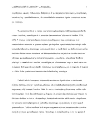 LA COMUNICACIÓN DE LA CIENCIA Y LA TECNOLOGÍA 4
considerando aspectos pedagógicos, didácticos o de uso de recursos tecnológicos, sin embargo,
todavía no hay capacidad instalada y la comunidad aún necesita de alguien externo que motive
sus reuniones.
“La comunicación de la ciencia y de la tecnología es imprescindible para desarrollar la
cultura científica y tecnológica de la población iberoamericana” (Lozano & Sánchez, 2006,
p.19). A pesar de contar con algunos recursos tecnológicos es muy complejo que en el
establecimiento educativo se generen acciones que impulsen especialmente la tecnología en la
comunidad educativa, sin embargo como docente tutor, se puede hacer uso de los recursos en las
diferentes formaciones o también en los acompañamientos de sus prácticas de aula, como una
estrategia que pueda cautivar y motivar a los docentes a vincularse a esta cultura, donde se
privilegia el conocimiento científico y tecnológico, de tal manera que luego se pueda hacer una
evaluación de lo que está sucediendo, permitiendo hacer la reflexión, con el propósito de mejorar
la calidad de los productos de comunicación de la ciencia y tecnología.
En la década de los noventa hubo cambios realmente significativos en términos de
políticas públicas, ciencia y tecnología, ubicando a la sociedad del conocimiento como base del
progreso social (Lozano & Sánchez, 2006). La nueva constitución política marcó un hito en la
historia del país con la descentralización y el apoyo a la creación de estrategias que vinculan en
diferentes ámbitos la ciencia y la tecnología, fortaleciendo también a Colciencias e impulsando
por un nuevo rumbo el progreso de Colombia, sin embargo aún es irrisorio el apoyo que el
gobierno hace a Colciencias al cual se le asigna muy pocos recursos; en comparación con otros
países la inversión que se hace en ciencia y tecnología es insignificante y es por eso que en el
 