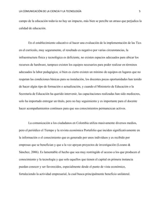 LA COMUNICACIÓN DE LA CIENCIA Y LA TECNOLOGÍA 5
campo de la educación todavía no hay un impacto, más bien se percibe un atraso que perjudica la
calidad de educación.
En el establecimiento educativo al hacer una evaluación de la implementación de las Tics
en el currículo, muy seguramente, el resultado es negativo por varias circunstancias, la
infraestructura física y tecnológica es deficiente, no existen espacios adecuados para ubicar los
recursos de hardware, tampoco existen los equipos necesarios para poder realizar en términos
adecuados la labor pedagógica; si bien es cierto existen un mínimo de equipos en lugares que no
respetan las condiciones básicas para su instalación, los docentes pocas oportunidades han tenido
de hacer algún tipo de formación o actualización, y cuando el Ministerio de Educación o la
Secretaría de Educación ha querido intervenir, las capacitaciones realizadas han sido mediocres,
solo ha importado entregar un título, pero no hay seguimiento y es importante para el docente
hacer acompañamientos continuos para que sus conocimientos permanezcan activos.
La comunicación a los ciudadanos en Colombia utiliza masivamente diversos medios,
pero el periódico el Tiempo y la revista económica Portafolio que inciden significativamente en
la información o el conocimiento que es generado por unos individuos y es recibido por
empresas que se benefician y que a la vez apoyan proyectos de investigación (Lozano &
Sánchez, 2006). Es lamentable el hecho que sea muy restringido el acceso a los que producen el
conocimiento y la tecnología y que solo aquellos que tienen el capital en primera instancia
puedan conocer y ser favorecidos, especialmente desde el punto de vista económico,
fortaleciendo la actividad empresarial, la cual busca principalmente beneficio unilateral.
 