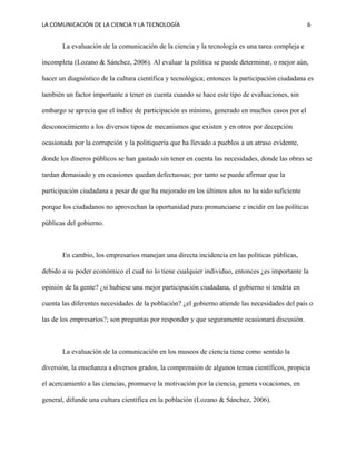 LA COMUNICACIÓN DE LA CIENCIA Y LA TECNOLOGÍA 6
La evaluación de la comunicación de la ciencia y la tecnología es una tarea compleja e
incompleta (Lozano & Sánchez, 2006). Al evaluar la política se puede determinar, o mejor aún,
hacer un diagnóstico de la cultura científica y tecnológica; entonces la participación ciudadana es
también un factor importante a tener en cuenta cuando se hace este tipo de evaluaciones, sin
embargo se aprecia que el índice de participación es mínimo, generado en muchos casos por el
desconocimiento a los diversos tipos de mecanismos que existen y en otros por decepción
ocasionada por la corrupción y la politiquería que ha llevado a pueblos a un atraso evidente,
donde los dineros públicos se han gastado sin tener en cuenta las necesidades, donde las obras se
tardan demasiado y en ocasiones quedan defectuosas; por tanto se puede afirmar que la
participación ciudadana a pesar de que ha mejorado en los últimos años no ha sido suficiente
porque los ciudadanos no aprovechan la oportunidad para pronunciarse e incidir en las políticas
públicas del gobierno.
En cambio, los empresarios manejan una directa incidencia en las políticas públicas,
debido a su poder económico el cual no lo tiene cualquier individuo, entonces ¿es importante la
opinión de la gente? ¿si hubiese una mejor participación ciudadana, el gobierno si tendría en
cuenta las diferentes necesidades de la población? ¿el gobierno atiende las necesidades del país o
las de los empresarios?; son preguntas por responder y que seguramente ocasionará discusión.
La evaluación de la comunicación en los museos de ciencia tiene como sentido la
diversión, la enseñanza a diversos grados, la comprensión de algunos temas científicos, propicia
el acercamiento a las ciencias, promueve la motivación por la ciencia, genera vocaciones, en
general, difunde una cultura científica en la población (Lozano & Sánchez, 2006).
 