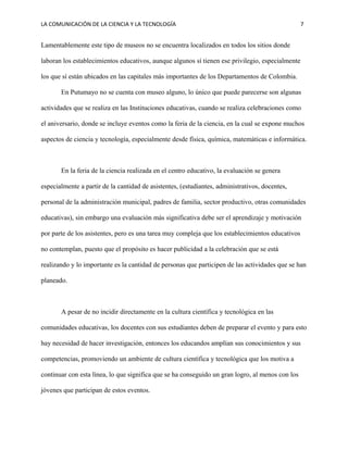 LA COMUNICACIÓN DE LA CIENCIA Y LA TECNOLOGÍA 7
Lamentablemente este tipo de museos no se encuentra localizados en todos los sitios donde
laboran los establecimientos educativos, aunque algunos sí tienen ese privilegio, especialmente
los que sí están ubicados en las capitales más importantes de los Departamentos de Colombia.
En Putumayo no se cuenta con museo alguno, lo único que puede parecerse son algunas
actividades que se realiza en las Instituciones educativas, cuando se realiza celebraciones como
el aniversario, donde se incluye eventos como la feria de la ciencia, en la cual se expone muchos
aspectos de ciencia y tecnología, especialmente desde física, química, matemáticas e informática.
En la feria de la ciencia realizada en el centro educativo, la evaluación se genera
especialmente a partir de la cantidad de asistentes, (estudiantes, administrativos, docentes,
personal de la administración municipal, padres de familia, sector productivo, otras comunidades
educativas), sin embargo una evaluación más significativa debe ser el aprendizaje y motivación
por parte de los asistentes, pero es una tarea muy compleja que los establecimientos educativos
no contemplan, puesto que el propósito es hacer publicidad a la celebración que se está
realizando y lo importante es la cantidad de personas que participen de las actividades que se han
planeado.
A pesar de no incidir directamente en la cultura científica y tecnológica en las
comunidades educativas, los docentes con sus estudiantes deben de preparar el evento y para esto
hay necesidad de hacer investigación, entonces los educandos amplían sus conocimientos y sus
competencias, promoviendo un ambiente de cultura científica y tecnológica que los motiva a
continuar con esta línea, lo que significa que se ha conseguido un gran logro, al menos con los
jóvenes que participan de estos eventos.
 