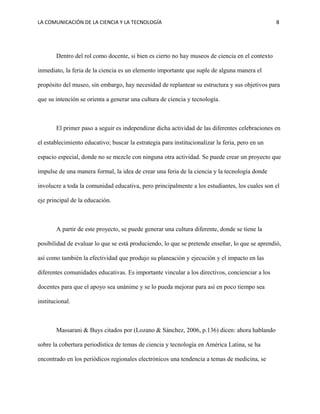 LA COMUNICACIÓN DE LA CIENCIA Y LA TECNOLOGÍA 8
Dentro del rol como docente, si bien es cierto no hay museos de ciencia en el contexto
inmediato, la feria de la ciencia es un elemento importante que suple de alguna manera el
propósito del museo, sin embargo, hay necesidad de replantear su estructura y sus objetivos para
que su intención se orienta a generar una cultura de ciencia y tecnología.
El primer paso a seguir es independizar dicha actividad de las diferentes celebraciones en
el establecimiento educativo; buscar la estrategia para institucionalizar la feria, pero en un
espacio especial, donde no se mezcle con ninguna otra actividad. Se puede crear un proyecto que
impulse de una manera formal, la idea de crear una feria de la ciencia y la tecnología donde
involucre a toda la comunidad educativa, pero principalmente a los estudiantes, los cuales son el
eje principal de la educación.
A partir de este proyecto, se puede generar una cultura diferente, donde se tiene la
posibilidad de evaluar lo que se está produciendo, lo que se pretende enseñar, lo que se aprendió,
así como también la efectividad que produjo su planeación y ejecución y el impacto en las
diferentes comunidades educativas. Es importante vincular a los directivos, concienciar a los
docentes para que el apoyo sea unánime y se lo pueda mejorar para así en poco tiempo sea
institucional.
Massarani & Buys citados por (Lozano & Sánchez, 2006, p.136) dicen: ahora hablando
sobre la cobertura periodística de temas de ciencia y tecnología en América Latina, se ha
encontrado en los periódicos regionales electrónicos una tendencia a temas de medicina, se
 