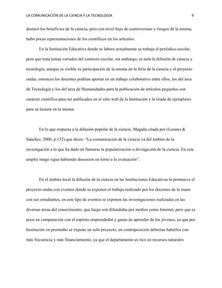 LA COMUNICACIÓN DE LA CIENCIA Y LA TECNOLOGÍA 9
destacó los beneficios de la ciencia, pero con nivel bajo de controversias y riesgos de la misma,
hubo pocas representaciones de los científicos en los artículos.
En la Institución Educativa donde se labora actualmente se trabaja el periódico escolar,
pero que trata temas variados del contexto escolar, sin embargo, es nula la difusión de ciencia y
tecnología, aunque es visible su participación de la misma en la feria de la ciencia y el proyecto
ondas, entonces los docentes podrían aportar en un trabajo colaborativo entre ellos, los del área
de Tecnología y los del área de Humanidades para la publicación de artículos pequeños con
carácter científico para ser publicados en el sitio web de la Institución y la tirada de ejemplares
para su lectura en la misma.
En lo que respecta a la difusión popular de la ciencia, Magaña citada por (Lozano &
Sánchez, 2006, p.152) que dicen: “La comunicación de la ciencia va del ámbito de la
investigación a lo que ha dado en llamarse la popularización o divulgación de la ciencia. En este
amplio rango sigue habiendo discusión en torno a la evaluación”.
En el ámbito local la difusión de la ciencia en las Instituciones Educativas la promueve el
proyecto ondas con eventos donde se exponen el trabajo realizado por los docentes de la mano
con sus estudiantes, en este tipo de eventos se exponen las investigaciones realizadas en las
diversas áreas del conocimiento, que luego son difundidas por medios como Internet, pero que es
poco en comparación con el espíritu emprendedor y ganas de aprender de los jóvenes, ya que por
Institución en promedio se expone un solo proyecto, en contraposición deberían haberlos con
más frecuencia y más financiamiento, ya que el departamento es rico en recursos naturales
 