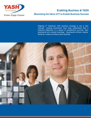 Enabling Business @ YASH
Maximizing the Value of IT to Enable Business Success




   Aligning IT initiatives with business strategy is not a new
   concept. Leading businesses have long understood that a
   cohesive alignment is a means of competitive survival. New
   buzzwords are created everyday. Buzzwords without results;
   however, create no value to your business.
 