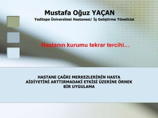 Mustafa Oğuz YAÇAN
   Yeditepe Üniversitesi Hastanesi/ Ġş Geliştirme Yöneticisi




      Hastanın kurumu tekrar tercihi…




     HASTANE ÇAĞRI MERKEZLERĠNĠN HASTA
AĠDĠYETĠNĠ ARTTIRMADAKĠ ETKĠSĠ ÜZERĠNE ÖRNEK
                BĠR UYGULAMA
 
