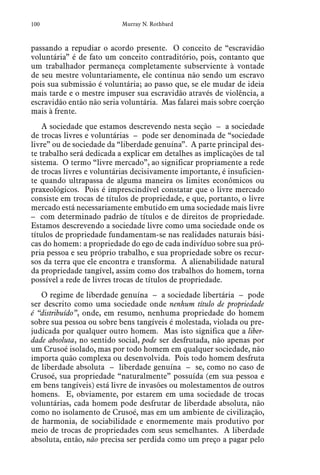 100 Murray N. Rothbard
passando a repudiar o acordo presente. O conceito de “escravidão
voluntária” é de fato um conceito contraditório, pois, contanto que
um trabalhador permaneça completamente subserviente à vontade
de seu mestre voluntariamente, ele continua não sendo um escravo
pois sua submissão é voluntária; ao passo que, se ele mudar de ideia
mais tarde e o mestre impuser sua escravidão através de violência, a
escravidão então não seria voluntária. Mas falarei mais sobre coerção
mais à frente.
A sociedade que estamos descrevendo nesta seção – a sociedade
de trocas livres e voluntárias – pode ser denominada de “sociedade
livre” ou de sociedade da “liberdade genuína”. A parte principal des-
te trabalho será dedicada a explicar em detalhes as implicações de tal
sistema. O termo “livre mercado”, ao significar propriamente a rede
de trocas livres e voluntárias decisivamente importante, é insuficien-
te quando ultrapassa de alguma maneira os limites econômicos ou
praxeológicos. Pois é imprescindível constatar que o livre mercado
consiste em trocas de títulos de propriedade, e que, portanto, o livre
mercado está necessariamente embutido em uma sociedade mais livre
– com determinado padrão de títulos e de direitos de propriedade.
Estamos descrevendo a sociedade livre como uma sociedade onde os
títulos de propriedade fundamentam-se nas realidades naturais bási-
cas do homem: a propriedade do ego de cada indivíduo sobre sua pró-
pria pessoa e seu próprio trabalho, e sua propriedade sobre os recur-
sos da terra que ele encontra e transforma. A alienabilidade natural
da propriedade tangível, assim como dos trabalhos do homem, torna
possível a rede de livres trocas de títulos de propriedade.
O regime de liberdade genuína – a sociedade libertária – pode
ser descrito como uma sociedade onde nenhum título de propriedade
é “distribuído”, onde, em resumo, nenhuma propriedade do homem
sobre sua pessoa ou sobre bens tangíveis é molestada, violada ou pre-
judicada por qualquer outro homem. Mas isto significa que a liber-
dade absoluta, no sentido social, pode ser desfrutada, não apenas por
um Crusoé isolado, mas por todo homem em qualquer sociedade, não
importa quão complexa ou desenvolvida. Pois todo homem desfruta
de liberdade absoluta – liberdade genuína – se, como no caso de
Crusoé, sua propriedade “naturalmente” possuída (em sua pessoa e
em bens tangíveis) está livre de invasões ou molestamentos de outros
homens. E, obviamente, por estarem em uma sociedade de trocas
voluntárias, cada homem pode desfrutar de liberdade absoluta, não
como no isolamento de Crusoé, mas em um ambiente de civilização,
de harmonia, de sociabilidade e enormemente mais produtivo por
meio de trocas de propriedades com seus semelhantes. A liberdade
absoluta, então, não precisa ser perdida como um preço a pagar pelo
 
