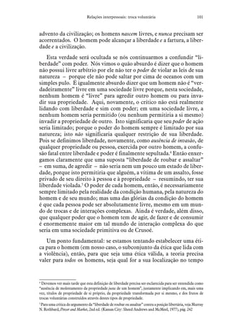 101Relações interpessoais: troca voluntária
advento da civilização; os homens nascem livres, e nunca precisam ser
acorrentados. O homem pode alcançar a liberdade e a fartura, a liber-
dade e a civilização.
Esta verdade será ocultada se nós continuarmos a confundir “li-
berdade” com poder. Nós vimos o quão absurdo é dizer que o homem
não possui livre arbítrio por ele não ter o poder de violar as leis de sua
natureza – porque ele não pode saltar por cima de oceanos com um
simples pulo. É igualmente absurdo dizer que um homem não é “ver-
dadeiramente” livre em uma sociedade livre porque, nesta sociedade,
nenhum homem é “livre” para agredir outro homem ou para inva-
dir sua propriedade. Aqui, novamente, o crítico não está realmente
lidando com liberdade e sim com poder; em uma sociedade livre, a
nenhum homem seria permitido (ou nenhum permitiria a si mesmo)
invadir a propriedade de outro. Isto significaria que seu poder de ação
seria limitado; porque o poder do homem sempre é limitado por sua
natureza; isto não significaria qualquer restrição de sua liberdade.
Pois se definimos liberdade, novamente, como ausência de invasão, de
qualquer propriedade ou pessoa, exercida por outro homem, a confu-
são fatal entre liberdade e poder é finalmente sepultada.4
Então enxer-
gamos claramente que uma suposta “liberdade de roubar e assaltar”
– em suma, de agredir – não seria nem um pouco um estado de liber-
dade, porque isto permitiria que alguém, a vítima de um assalto, fosse
privado de seu direito à pessoa e à propriedade – resumindo, ter sua
liberdade violada.5
O poder de cada homem, então, é necessariamente
sempre limitado pela realidade da condição humana, pela natureza do
homem e de seu mundo; mas uma das glórias da condição do homem
é que cada pessoa pode ser absolutamente livre, mesmo em um mun-
do de trocas e de interações complexas. Ainda é verdade, além disso,
que qualquer poder que o homem tem de agir, de fazer e de consumir
é enormemente maior em tal mundo de interação complexa do que
seria em uma sociedade primitiva ou de Crusoé.
Um ponto fundamental: se estamos tentando estabelecer uma éti-
ca para o homem (em nosso caso, o subconjunto da ética que lida com
a violência), então, para que seja uma ética válida, a teoria precisa
valer para todos os homens, seja qual for a sua localização no tempo
4
 Devemos ver mais tarde que esta definição de liberdade precisa ser esclarecida para ser entendida como
“ausência de molestamento da propriedade justa de um homem”, justamente implicando em, mais uma
vez, títulos de propriedade de si próprio, da propriedade transformada por si mesmo, e dos frutos de
trocas voluntárias construídos através destes tipos de propriedade.
5
 Para uma crítica do argumento da “liberdade de roubar ou assaltar” contra a posição libertária, veja Murray
N. Rothbard, Power and Market, 2nd ed. (Kansas City: Sheed Andrews and McMeel, 1977), pág. 242
 
