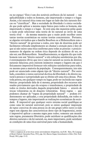 102 Murray N. Rothbard
ou no espaço.6
Este é um dos notáveis atributos da lei natural – sua
aplicabilidade a todos os homens, não importando o tempo e o lugar.
Assim, a lei natural ética toma seu lugar ao lado das leis naturais físi-
cas ou “científicas”. Mas a sociedade da liberdade é a única socieda-
de que pode aplicar a mesma regra básica para todos os homem, não
importando o tempo e o lugar. Aí está uma das maneiras pelas quais
a razão pode selecionar uma teoria de lei natural ao invés de uma
teoria rival – da mesma maneira que a razão pode escolher entre
tantas teorias econômicas ou outras teorias concorrentes. Portanto,
se alguém reivindica que a família Bourbon ou a Hohenzollern tem o
“direito natural” de governar a todos, este tipo de doutrina pode ser
facilmente refutada simplesmente ao chamar a atenção para o fato de
que aí não existe uma ética uniforme para todas as pessoas: o posicio-
namento de alguém na ordem ética depende do acidente de ser, ou
não ser, um Hohenzollern. Semelhantemente, se alguém diz que todo
homem tem um “direito natural” a três refeições satisfatórias por dia,
é extremamente óbvio que isto é uma lei natural ou teoria de direitos
naturais falaciosa; pois existem inúmeros tempos e lugares em que é
fisicamente impossível fornecer três refeições satisfatórias para todos,
ou mesmo para a maioria da população. Consequentemente, isto não
pode ser anunciado como algum tipo de “direito natural”. Por outro
lado, considere o status universal da ética da liberdade e do direito na-
tural à pessoa e à propriedade que se obtém sob uma ética dessas. Pois
toda pessoa, em qualquer tempo ou lugar, pode ser incluída nas regras
básicas: propriedade dela de si mesma, propriedade dos recursos não
usados previamente que ela ocupou e transformou; e propriedade de
todos os títulos derivados daquela propriedade básica – através de
trocas voluntárias ou de doações voluntárias. Estas regras – que
podemos chamar de “regras da propriedade natural” – podem evi-
dentemente ser aplicadas, e esta propriedade defendida, em todos os
tempos e lugares, não importando as realizações econômicas da socie-
dade. É impossível que qualquer outro sistema social qualifique-se
como uma lei natural universal; pois se existe qualquer imposição
de regras coercivas de uma pessoa ou de um grupo sobre outro (e toda
regra tem alguma das características deste tipo de hegemonia), então
é impossível aplicar a mesma regra para todos; somente um mundo
sem regras, puramente libertário, pode satisfazer as qualificações dos
direitos naturais e da lei natural, ou, mais importante, pode satisfazer
as condições de uma ética universal para toda a humanidade.
6
 Sobre o exigência de as leis éticas serem universalmente obrigatórias, veja R.M. Hare, The Language
of Morals (Oxford: Clarendon Press, 1952), pág. 162; Marcus Singer, Generalization in Ethics (New York:
Knopf, 1961), págs. 13-33.
 