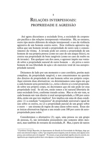 8
Relações interpessoais:
propriedade e agressão
Até agora discutimos a sociedade livre, a sociedade da coopera-
ção pacífica e das relações interpessoais voluntárias. Há, no entanto,
outro tipo muito diferente de relação interpessoal: o uso da violência
agressiva de um homem contra outro. Esta violência agressiva sig-
nifica que um homem invade a propriedade de outro sem o consen-
timento da vítima. A invasão pode ser contra a propriedade de um
homem de sua própria pessoa (como no caso de um ataque físico), ou
contra sua propriedade de bens tangíveis (como no caso de roubo ou
de invasão). Em qualquer um dos casos, o agressor impõe sua vonta-
de sobre a propriedade natural de outro homem – ele priva o outro
homem de sua liberdade de ação e do exercício total de sua autopro-
priedade natural.
Deixemos de lado por um momento o caso corolário, porém mais
complexo, da propriedade tangível, e nos concentremos na questão
dos direitos de propriedade de um homem sobre seu próprio corpo.
Aqui existem duas alternativas: ou determinamos uma regra em que
a cada homem seria permitida (i.e., teria o direito a) a total proprieda-
de sobre seu próprio corpo, ou decretamos que ele não pode ter essa
propriedade total. Se ele tem, então temos a lei natural libertária de
uma sociedade livre, conforme tratado acima. Mas se ele não tem, se
cada homem não tem direito à total autopropriedade, a 100 por cento
dela, então em que isto implica? Isto implica em uma de duas condi-
ções: (1) a condição “comunista” de propriedade universal e igual de
uns sobre os outros, ou (2) a propriedade parcial de um grupo sobre
o outro – um sistema de regras de uma classe sobre outra. Estas são
as únicas alternativas lógicas a um estado com 100 por cento de auto-
propriedade para todos. 1
Consideremos a alternativa (2); aqui, uma pessoa ou um grupo
de pessoas, G, são intitulados possuidores não somente deles mes-
mos, mas também do restante da sociedade, R. Mas, à parte de tantos
1
 O professor George Mayrodes, do departamento de filosofia da Universidade de Michigan, alega que
existe uma alternativa lógica: a saber, “que ninguém possui ninguém, nem ele mesmo, nem alguma outra
pessoa, nem nenhum parte de ninguém”. No entanto, já que propriedade significa área de controle, isto
significaria que ninguém poderia fazer coisa alguma e a raça humana rapidamente desapareceria.
 