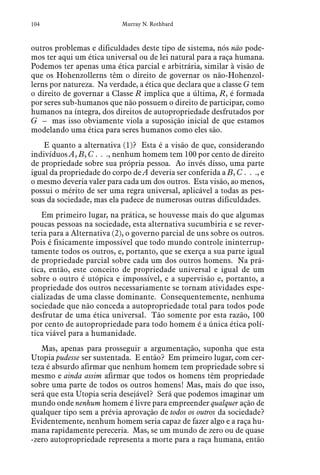 104 Murray N. Rothbard
outros problemas e dificuldades deste tipo de sistema, nós não pode-
mos ter aqui um ética universal ou de lei natural para a raça humana.
Podemos ter apenas uma ética parcial e arbitrária, similar à visão de
que os Hohenzollerns têm o direito de governar os não-Hohenzol-
lerns por natureza. Na verdade, a ética que declara que a classe G tem
o direito de governar a Classe R implica que a última, R, é formada
por seres sub-humanos que não possuem o direito de participar, como
humanos na íntegra, dos direitos de autopropriedade desfrutados por
G – mas isso obviamente viola a suposição inicial de que estamos
modelando uma ética para seres humanos como eles são.
E quanto a alternativa (1)? Esta é a visão de que, considerando
indivíduos A, B, C . . ., nenhum homem tem 100 por cento de direito
de propriedade sobre sua própria pessoa. Ao invés disso, uma parte
igual da propriedade do corpo de A deveria ser conferida a B, C . . ., e
o mesmo deveria valer para cada um dos outros. Esta visão, ao menos,
possui o mérito de ser uma regra universal, aplicável a todas as pes-
soas da sociedade, mas ela padece de numerosas outras dificuldades.
Em primeiro lugar, na prática, se houvesse mais do que algumas
poucas pessoas na sociedade, esta alternativa sucumbiria e se rever-
teria para a Alternativa (2), o governo parcial de uns sobre os outros.
Pois é fisicamente impossível que todo mundo controle ininterrup-
tamente todos os outros, e, portanto, que se exerça a sua parte igual
de propriedade parcial sobre cada um dos outros homens. Na prá-
tica, então, este conceito de propriedade universal e igual de um
sobre o outro é utópica e impossível, e a supervisão e, portanto, a
propriedade dos outros necessariamente se tornam atividades espe-
cializadas de uma classe dominante. Consequentemente, nenhuma
sociedade que não conceda a autopropriedade total para todos pode
desfrutar de uma ética universal. Tão somente por esta razão, 100
por cento de autopropriedade para todo homem é a única ética polí-
tica viável para a humanidade.
Mas, apenas para prosseguir a argumentação, suponha que esta
Utopia pudesse ser sustentada. E então? Em primeiro lugar, com cer-
teza é absurdo afirmar que nenhum homem tem propriedade sobre si
mesmo e ainda assim afirmar que todos os homens têm propriedade
sobre uma parte de todos os outros homens! Mas, mais do que isso,
será que esta Utopia seria desejável? Será que podemos imaginar um
mundo onde nenhum homem é livre para empreender qualquer ação de
qualquer tipo sem a prévia aprovação de todos os outros da sociedade?
Evidentemente, nenhum homem seria capaz de fazer algo e a raça hu-
mana rapidamente pereceria. Mas, se um mundo de zero ou de quase
-zero autopropriedade representa a morte para a raça humana, então
 