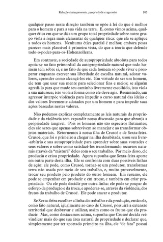 105Relações interpessoais: propriedade e agressão
qualquer passo nesta direção também se opõe à lei do que é melhor
para o homem e para a sua vida na terra. E, como vimos acima, qual-
quer ética em que se dá a um grupo total propriedade sobre outro gru-
po viola a regra mais elementar de qualquer ética: que ela se aplique
a todos os homens. Nenhuma ética parcial é melhor, embora possa
parecer mais plausível à primeira vista, do que a teoria que defende
todo-o-poder-para-os-Hohenzollerns.
Em contraste, a sociedade de autopropriedade absoluta para todos
apoia-se no fato primordial da autopropriedade natural que todo ho-
mem tem sobre si, e no fato de que cada homem só pode viver e pros-
perar enquanto exercer sua liberdade de escolha natural, adotar va-
lores, aprender como alcançá-los etc. Em virtude de ser um homem,
ele tem que usar sua mente para selecionar fins e meios; se alguém
agredi-lo para que mude seu caminho livremente escolhido, isto viola
a sua natureza; isto viola a forma como ele deve agir. Resumindo, um
agressor interpõe violência para impedir o curso natural das ideias e
dos valores livremente adotados por um homem e para impedir suas
ações baseadas nestes valores.
Não podemos explicar completamente as leis naturais da proprie-
dade e da violência sem expandir nossa discussão para que abranja a
propriedade tangível. Pois os homens não são espectros flutuantes;
eles são seres que apenas sobrevivem ao manejar e ao transformar ob-
jetos materiais. Retornemos à nossa ilha de Crusoé e de Sexta-feira.
Crusoé, que foi o primeiro a chegar na ilha desabitada, usou seu livre-
-arbítrio e sua autopropriedade para aprender sobre suas vontades e
seus valores e sobre como satisfazê-los transformando recursos natu-
rais através da “mistura” deles com o seu trabalho. Por meio disso, ele
produziu e criou propriedade. Agora suponha que Sexta-feira aporte
em outra parte desta ilha. Ele se confronta com duas possíveis linhas
de ação: ele pode, como Crusoé, tornar-se um produtor, transformar
terra não usada por meio de seu trabalho, e, muito provavelmente,
trocar seu produto pelo produto do outro homem. Em resumo, ele
pode se empenhar em produzir e em trocar, e também em criar pro-
priedade. Ou ele pode decidir por outra linha: ele pode se poupar do
esforço da produção e da troca, e apoderar-se, através da violência, dos
frutos do trabalho de Crusoé. Ele pode atacar o produtor.
Se Sexta-feira escolher a linha do trabalho e da produção, então ele,
como fato natural, igualmente ao caso de Crusoé, possuirá a extensão
territorial que desbravar e utilizar, assim como os frutos que ela pro-
duzir. Mas, como destacamos acima, suponha que Crusoé decida rei-
vindicar mais do que sua área natural de propriedade e declarar que,
simplesmente por ter aportado primeiro na ilha, ele “de fato” possui
 